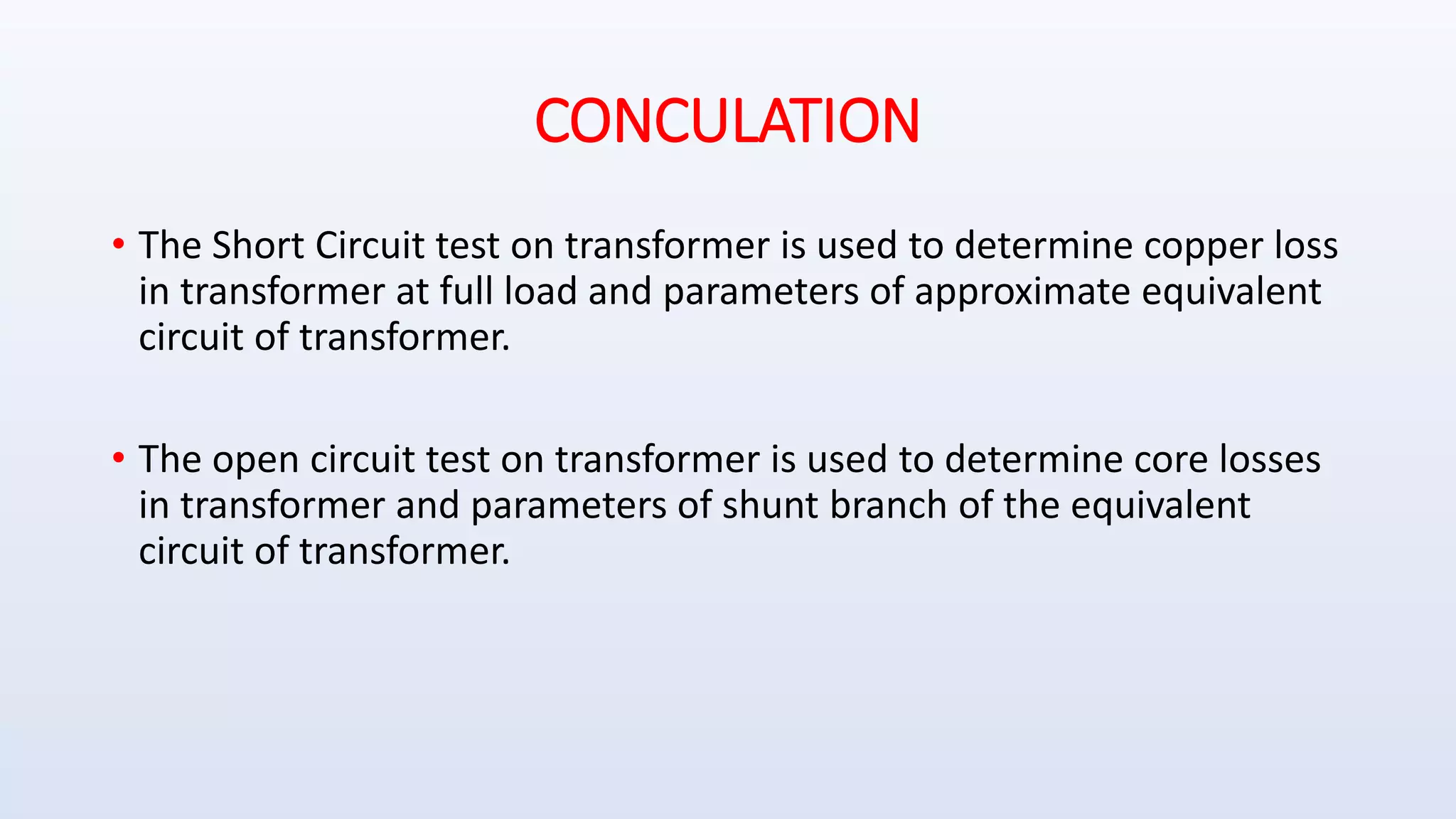 CONCULATION
• The Short Circuit test on transformer is used to determine copper loss
in transformer at full load and parameters of approximate equivalent
circuit of transformer.
• The open circuit test on transformer is used to determine core losses
in transformer and parameters of shunt branch of the equivalent
circuit of transformer.
 