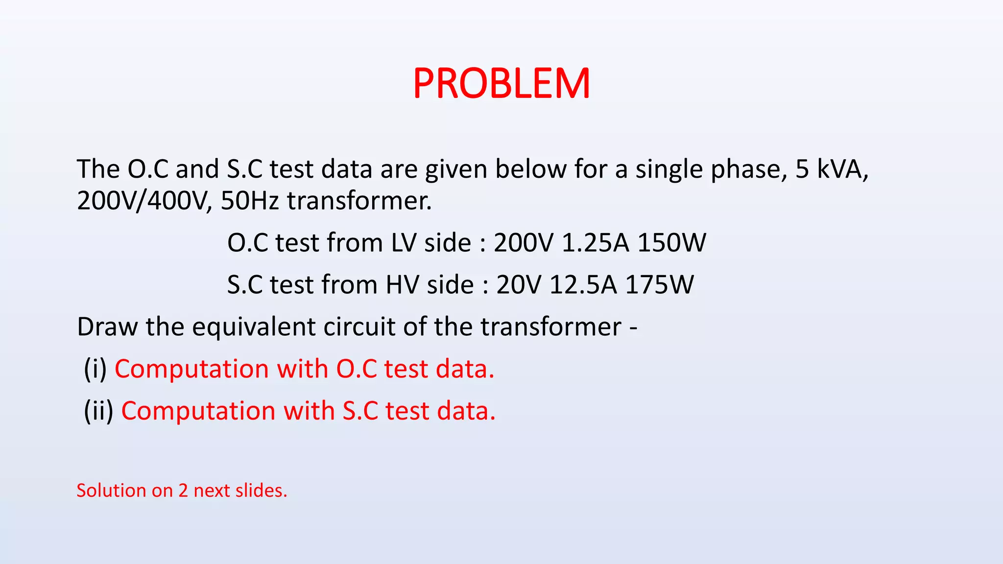 PROBLEM
The O.C and S.C test data are given below for a single phase, 5 kVA,
200V/400V, 50Hz transformer.
O.C test from LV side : 200V 1.25A 150W
S.C test from HV side : 20V 12.5A 175W
Draw the equivalent circuit of the transformer -
(i) Computation with O.C test data.
(ii) Computation with S.C test data.
Solution on 2 next slides.
 