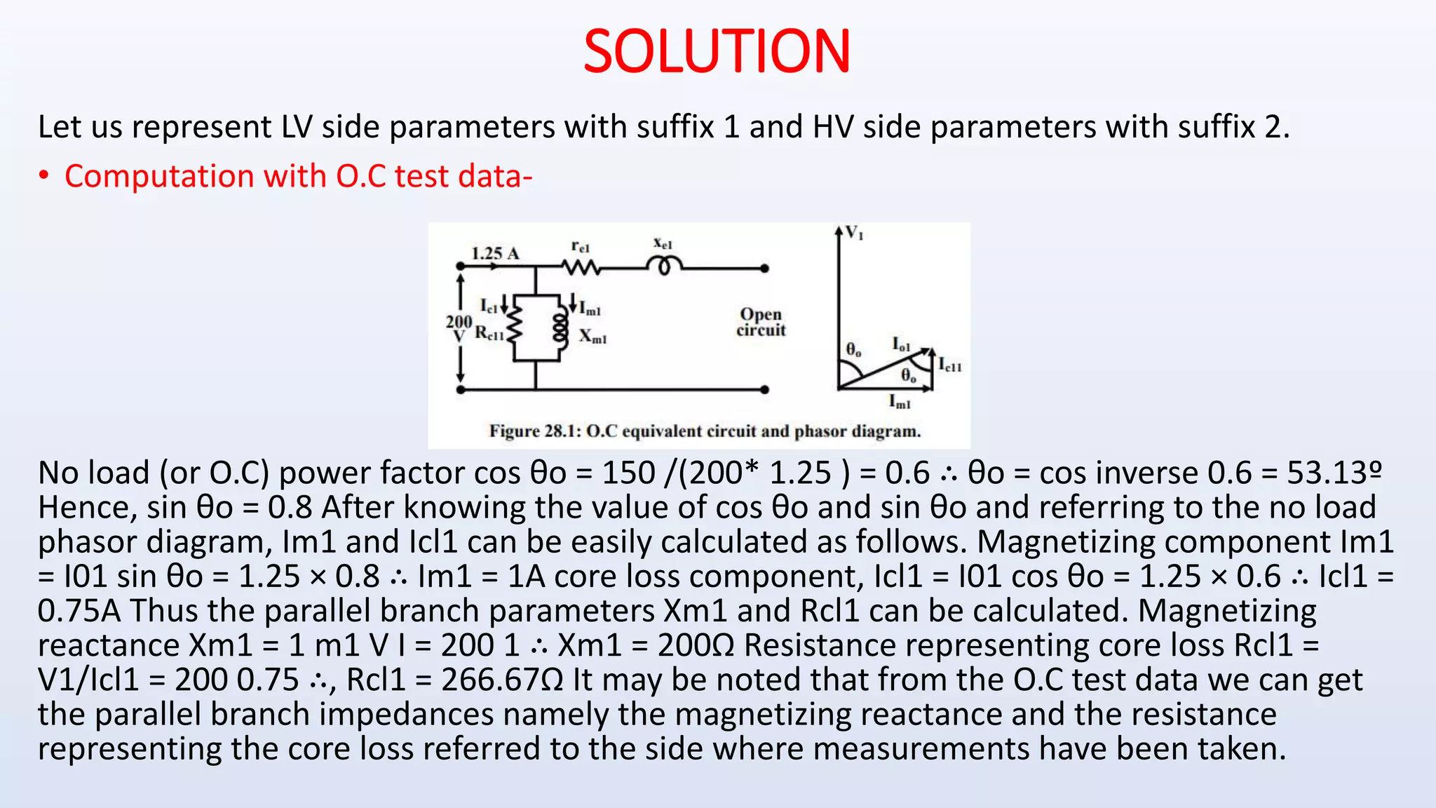 SOLUTION
Let us represent LV side parameters with suffix 1 and HV side parameters with suffix 2.
• Computation with O.C test data-
No load (or O.C) power factor cos θo = 150 /(200* 1.25 ) = 0.6 ∴ θo = cos inverse 0.6 = 53.13º
Hence, sin θo = 0.8 After knowing the value of cos θo and sin θo and referring to the no load
phasor diagram, Im1 and Icl1 can be easily calculated as follows. Magnetizing component Im1
= I01 sin θo = 1.25 × 0.8 ∴ Im1 = 1A core loss component, Icl1 = I01 cos θo = 1.25 × 0.6 ∴ Icl1 =
0.75A Thus the parallel branch parameters Xm1 and Rcl1 can be calculated. Magnetizing
reactance Xm1 = 1 m1 V I = 200 1 ∴ Xm1 = 200Ω Resistance representing core loss Rcl1 =
V1/Icl1 = 200 0.75 ∴, Rcl1 = 266.67Ω It may be noted that from the O.C test data we can get
the parallel branch impedances namely the magnetizing reactance and the resistance
representing the core loss referred to the side where measurements have been taken.
 