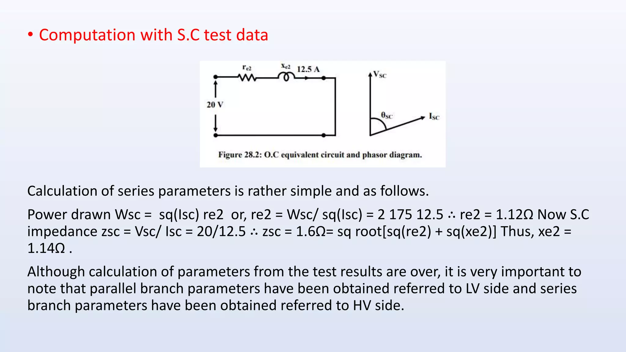 • Computation with S.C test data
Calculation of series parameters is rather simple and as follows.
Power drawn Wsc = sq(Isc) re2 or, re2 = Wsc/ sq(Isc) = 2 175 12.5 ∴ re2 = 1.12Ω Now S.C
impedance zsc = Vsc/ Isc = 20/12.5 ∴ zsc = 1.6Ω= sq root[sq(re2) + sq(xe2)] Thus, xe2 =
1.14Ω .
Although calculation of parameters from the test results are over, it is very important to
note that parallel branch parameters have been obtained referred to LV side and series
branch parameters have been obtained referred to HV side.
 