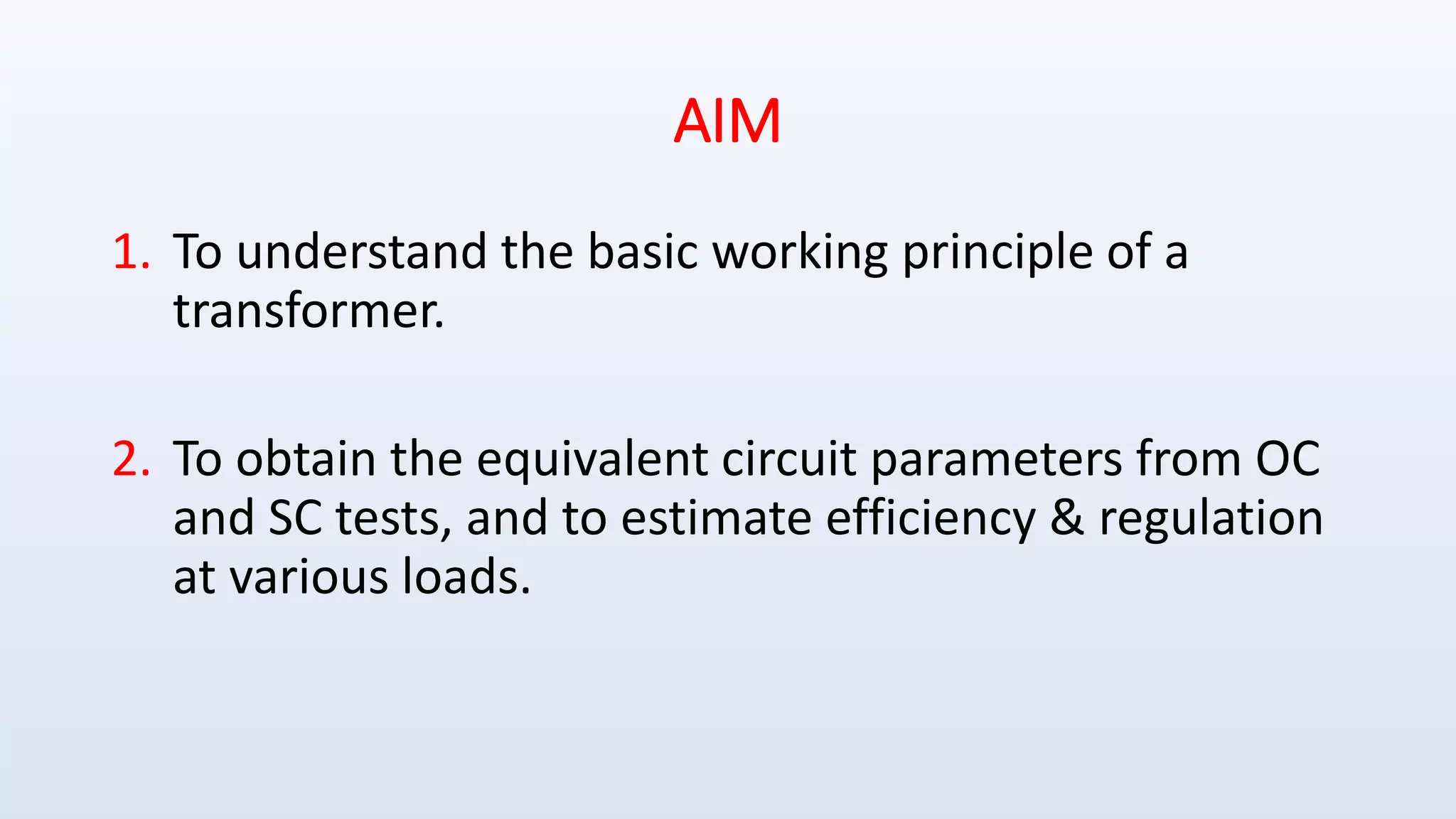 AIM
1. To understand the basic working principle of a
transformer.
2. To obtain the equivalent circuit parameters from OC
and SC tests, and to estimate efficiency & regulation
at various loads.
 