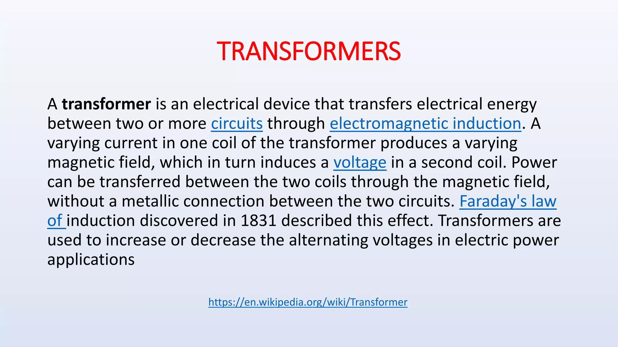 TRANSFORMERS
A transformer is an electrical device that transfers electrical energy
between two or more circuits through electromagnetic induction. A
varying current in one coil of the transformer produces a varying
magnetic field, which in turn induces a voltage in a second coil. Power
can be transferred between the two coils through the magnetic field,
without a metallic connection between the two circuits. Faraday's law
of induction discovered in 1831 described this effect. Transformers are
used to increase or decrease the alternating voltages in electric power
applications
https://en.wikipedia.org/wiki/Transformer
 