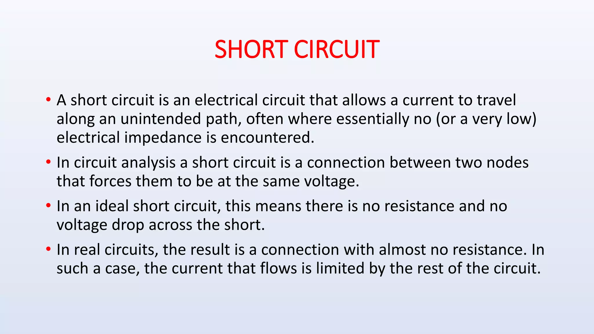 SHORT CIRCUIT
• A short circuit is an electrical circuit that allows a current to travel
along an unintended path, often where essentially no (or a very low)
electrical impedance is encountered.
• In circuit analysis a short circuit is a connection between two nodes
that forces them to be at the same voltage.
• In an ideal short circuit, this means there is no resistance and no
voltage drop across the short.
• In real circuits, the result is a connection with almost no resistance. In
such a case, the current that flows is limited by the rest of the circuit.
 