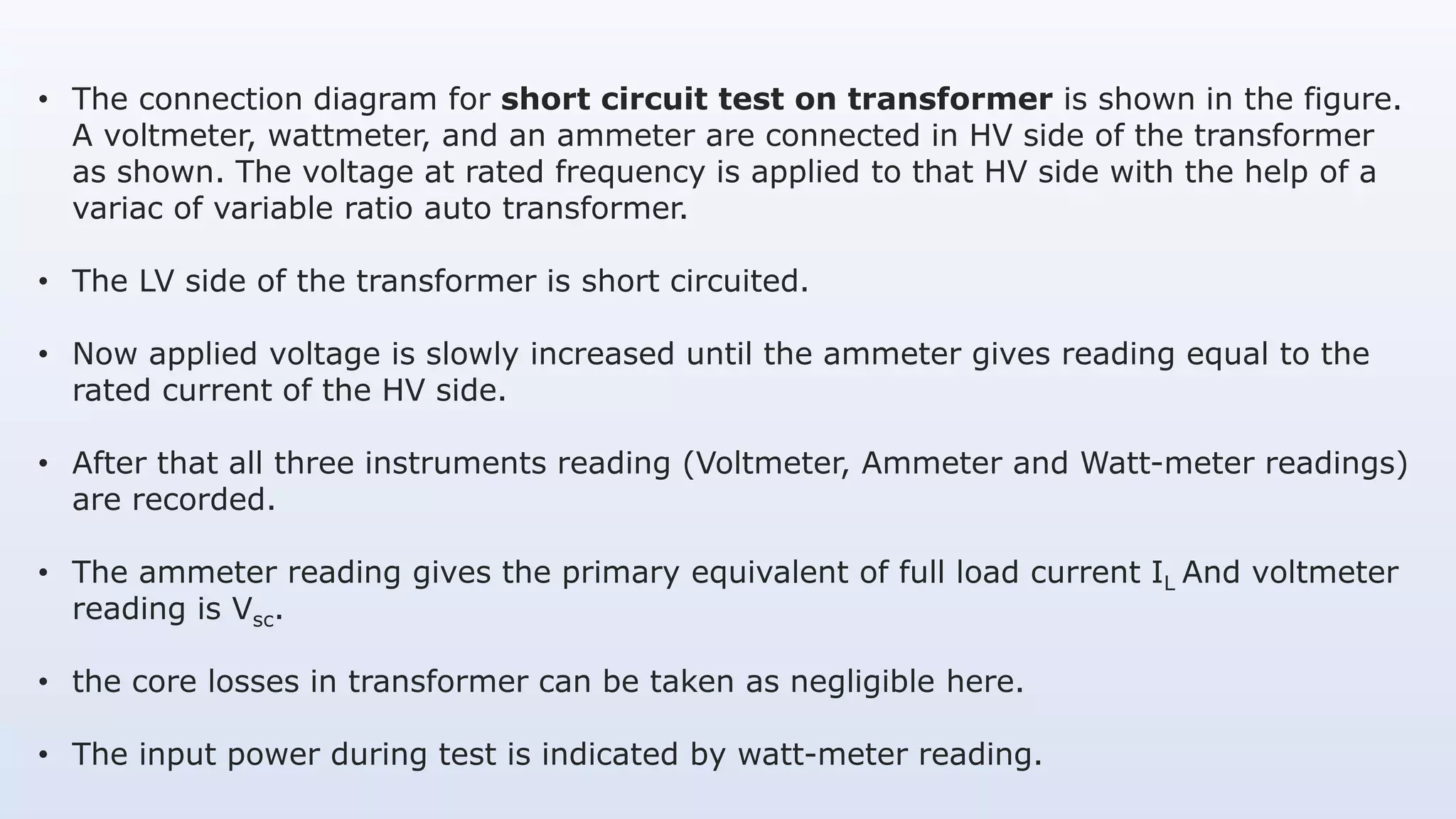 • The connection diagram for short circuit test on transformer is shown in the figure.
A voltmeter, wattmeter, and an ammeter are connected in HV side of the transformer
as shown. The voltage at rated frequency is applied to that HV side with the help of a
variac of variable ratio auto transformer.
• The LV side of the transformer is short circuited.
• Now applied voltage is slowly increased until the ammeter gives reading equal to the
rated current of the HV side.
• After that all three instruments reading (Voltmeter, Ammeter and Watt-meter readings)
are recorded.
• The ammeter reading gives the primary equivalent of full load current IL And voltmeter
reading is Vsc.
• the core losses in transformer can be taken as negligible here.
• The input power during test is indicated by watt-meter reading.
 
