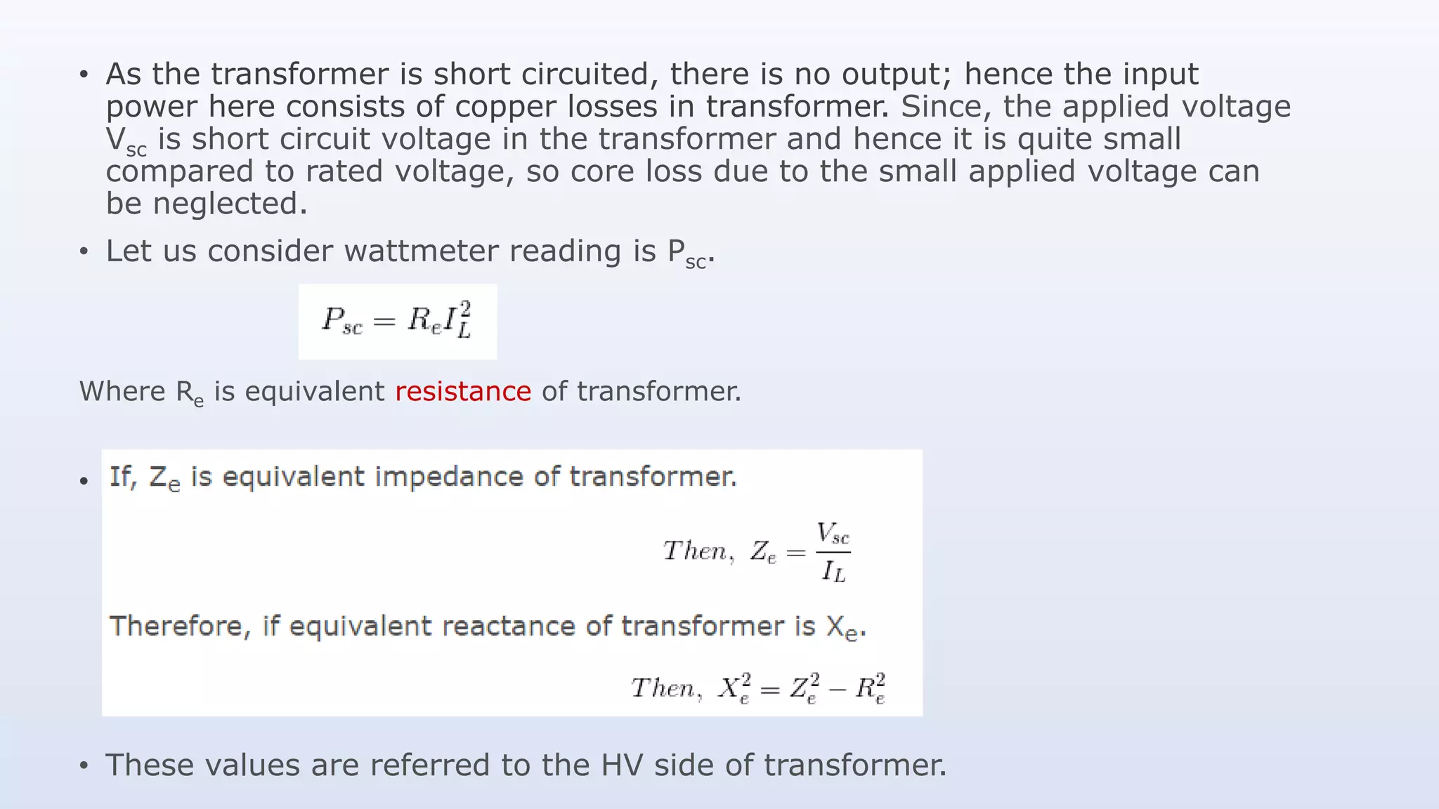 • As the transformer is short circuited, there is no output; hence the input
power here consists of copper losses in transformer. Since, the applied voltage
Vsc is short circuit voltage in the transformer and hence it is quite small
compared to rated voltage, so core loss due to the small applied voltage can
be neglected.
• Let us consider wattmeter reading is Psc.
Where Re is equivalent resistance of transformer.
• .
• These values are referred to the HV side of transformer.
 