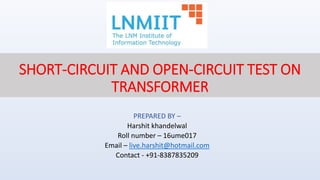 SHORT-CIRCUIT AND OPEN-CIRCUIT TEST ON
TRANSFORMER
PREPARED BY –
Harshit khandelwal
Roll number – 16ume017
Email – live.harshit@hotmail.com
Contact - +91-8387835209
 