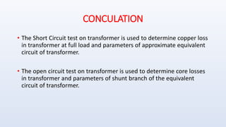 CONCULATION
• The Short Circuit test on transformer is used to determine copper loss
in transformer at full load and parameters of approximate equivalent
circuit of transformer.
• The open circuit test on transformer is used to determine core losses
in transformer and parameters of shunt branch of the equivalent
circuit of transformer.
 