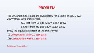 PROBLEM
The O.C and S.C test data are given below for a single phase, 5 kVA,
200V/400V, 50Hz transformer.
O.C test from LV side : 200V 1.25A 150W
S.C test from HV side : 20V 12.5A 175W
Draw the equivalent circuit of the transformer -
(i) Computation with O.C test data.
(ii) Computation with S.C test data.
Solution on 2 next slides.
 