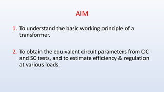AIM
1. To understand the basic working principle of a
transformer.
2. To obtain the equivalent circuit parameters from OC
and SC tests, and to estimate efficiency & regulation
at various loads.
 