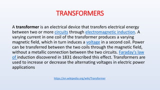 TRANSFORMERS
A transformer is an electrical device that transfers electrical energy
between two or more circuits through electromagnetic induction. A
varying current in one coil of the transformer produces a varying
magnetic field, which in turn induces a voltage in a second coil. Power
can be transferred between the two coils through the magnetic field,
without a metallic connection between the two circuits. Faraday's law
of induction discovered in 1831 described this effect. Transformers are
used to increase or decrease the alternating voltages in electric power
applications
https://en.wikipedia.org/wiki/Transformer
 