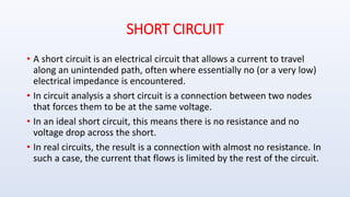 SHORT CIRCUIT
• A short circuit is an electrical circuit that allows a current to travel
along an unintended path, often where essentially no (or a very low)
electrical impedance is encountered.
• In circuit analysis a short circuit is a connection between two nodes
that forces them to be at the same voltage.
• In an ideal short circuit, this means there is no resistance and no
voltage drop across the short.
• In real circuits, the result is a connection with almost no resistance. In
such a case, the current that flows is limited by the rest of the circuit.
 