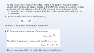 • As the transformer is short circuited, there is no output; hence the input
power here consists of copper losses in transformer. Since, the applied voltage
Vsc is short circuit voltage in the transformer and hence it is quite small
compared to rated voltage, so core loss due to the small applied voltage can
be neglected.
• Let us consider wattmeter reading is Psc.
Where Re is equivalent resistance of transformer.
• .
• These values are referred to the HV side of transformer.
 