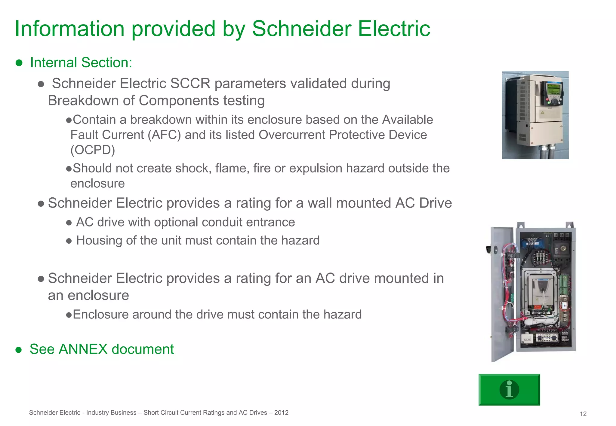 Information provided by Schneider Electric
● Internal Section:
    ● Schneider Electric SCCR parameters validated during
     Breakdown of Components testing
              ●Contain a breakdown within its enclosure based on the Available
               Fault Current (AFC) and its listed Overcurrent Protective Device
               (OCPD)
              ●Should not create shock, flame, fire or expulsion hazard outside the
               enclosure
    ● Schneider Electric provides a rating for a wall mounted AC Drive
              ● AC drive with optional conduit entrance
              ● Housing of the unit must contain the hazard


    ● Schneider Electric provides a rating for an AC drive mounted in
      an enclosure
              ●Enclosure around the drive must contain the hazard

● See ANNEX document



  Schneider Electric - Industry Business – Short Circuit Current Ratings and AC Drives – 2012   12
 