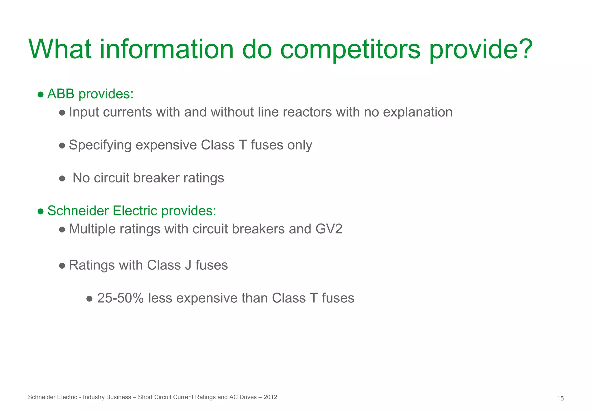 What information do competitors provide?
   ● ABB provides:
      ● Input currents with and without line reactors with no explanation

          ● Specifying expensive Class T fuses only

          ● No circuit breaker ratings

   ● Schneider Electric provides:
      ● Multiple ratings with circuit breakers and GV2

          ● Ratings with Class J fuses

                    ● 25-50% less expensive than Class T fuses




Schneider Electric - Industry Business – Short Circuit Current Ratings and AC Drives – 2012   15
 