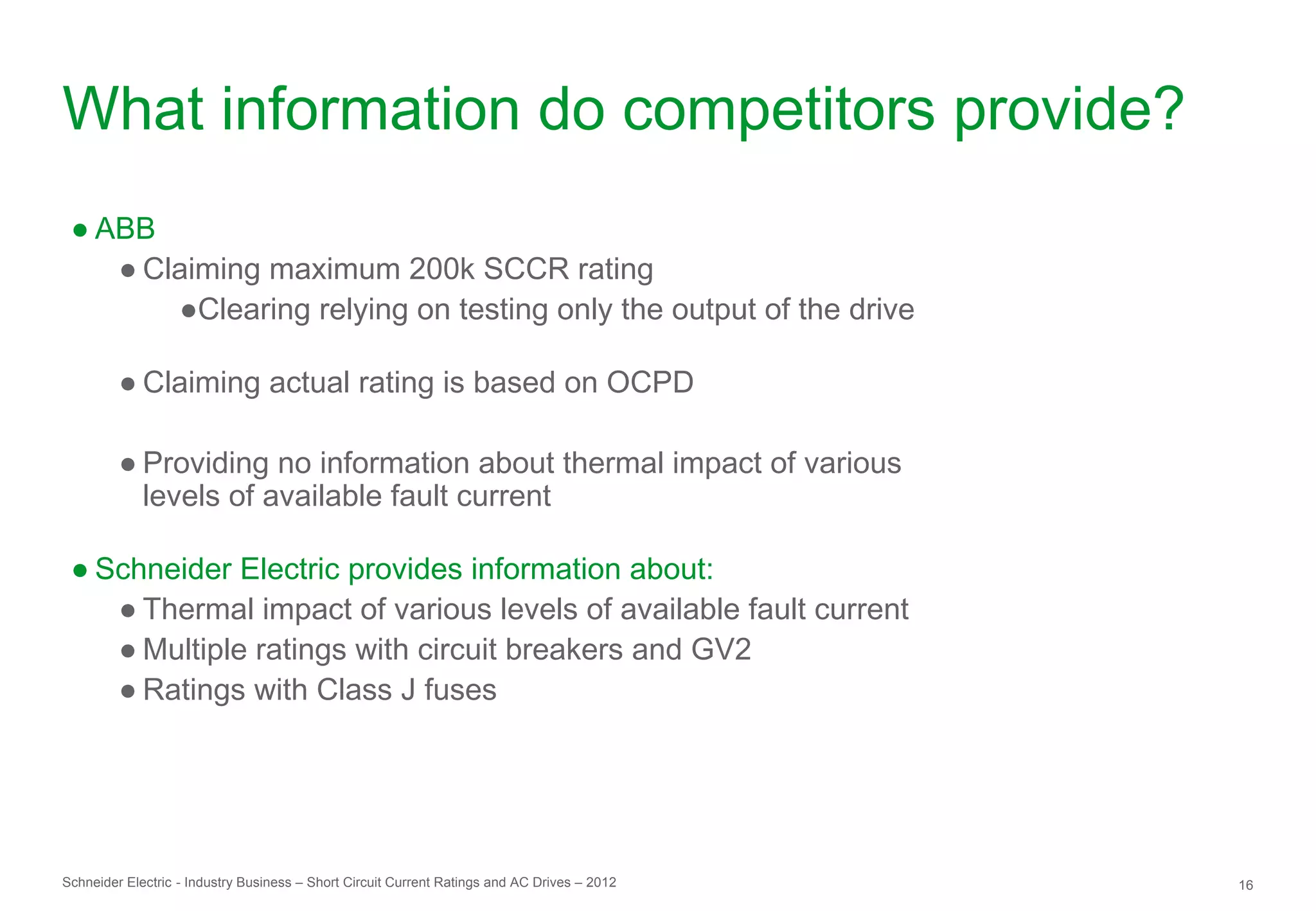 What information do competitors provide?
 ● ABB
    ● Claiming maximum 200k SCCR rating
        ●Clearing relying on testing only the output of the drive

         ● Claiming actual rating is based on OCPD

         ● Providing no information about thermal impact of various
           levels of available fault current

 ● Schneider Electric provides information about:
    ● Thermal impact of various levels of available fault current
    ● Multiple ratings with circuit breakers and GV2
    ● Ratings with Class J fuses




Schneider Electric - Industry Business – Short Circuit Current Ratings and AC Drives – 2012   16
 