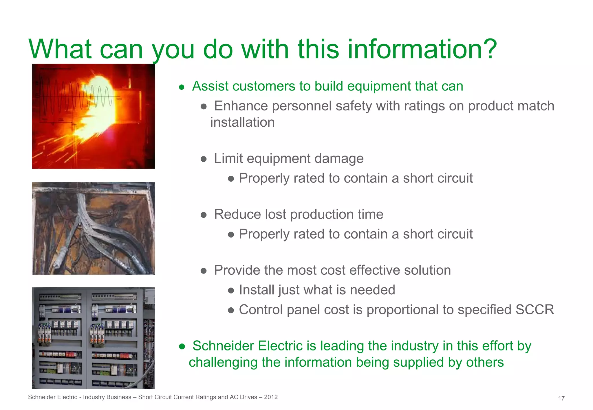 What can you do with this information?
                                                      ● Assist customers to build equipment that can
                                                              ● Enhance personnel safety with ratings on product match
                                                               installation

                                                              ● Limit equipment damage
                                                                  ● Properly rated to contain a short circuit

                                                              ● Reduce lost production time
                                                                 ● Properly rated to contain a short circuit

                                                              ● Provide the most cost effective solution
                                                                  ● Install just what is needed
                                                                  ● Control panel cost is proportional to specified SCCR

                                                      ● Schneider Electric is leading the industry in this effort by
                                                       challenging the information being supplied by others

Schneider Electric - Industry Business – Short Circuit Current Ratings and AC Drives – 2012                                17
 