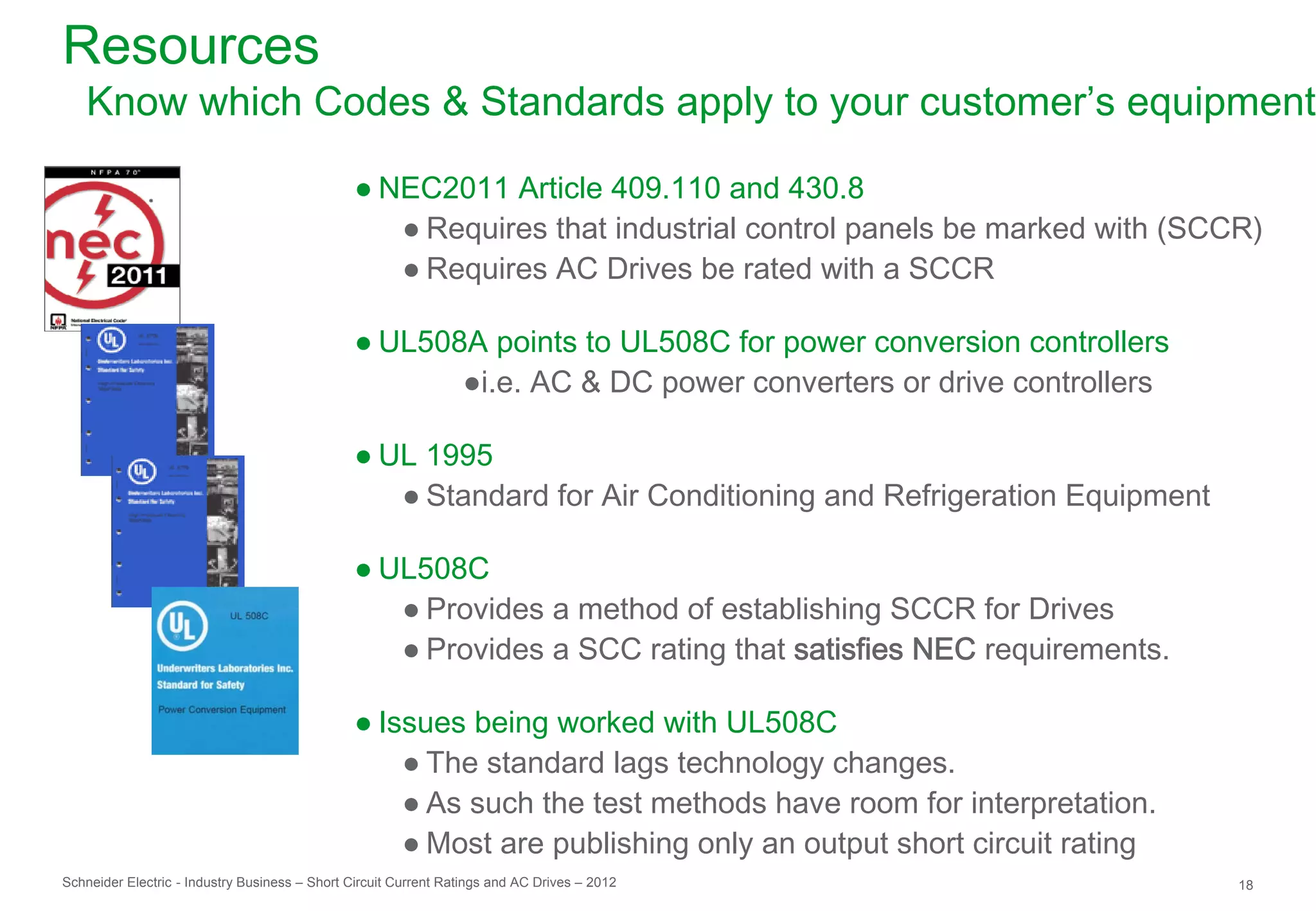 Resources
   Know which Codes & Standards apply to your customer’s equipment

                                               ● NEC2011 Article 409.110 and 430.8
                                                  ● Requires that industrial control panels be marked with (SCCR)
                                                  ● Requires AC Drives be rated with a SCCR

                                               ● UL508A points to UL508C for power conversion controllers
                                                      ●i.e. AC & DC power converters or drive controllers

                                               ● UL 1995
                                                  ● Standard for Air Conditioning and Refrigeration Equipment

                                               ● UL508C
                                                  ● Provides a method of establishing SCCR for Drives
                                                  ● Provides a SCC rating that satisfies NEC requirements.

                                               ● Issues being worked with UL508C
                                                   ● The standard lags technology changes.
                                                   ● As such the test methods have room for interpretation.
                                                   ● Most are publishing only an output short circuit rating
Schneider Electric - Industry Business – Short Circuit Current Ratings and AC Drives – 2012                     18
 