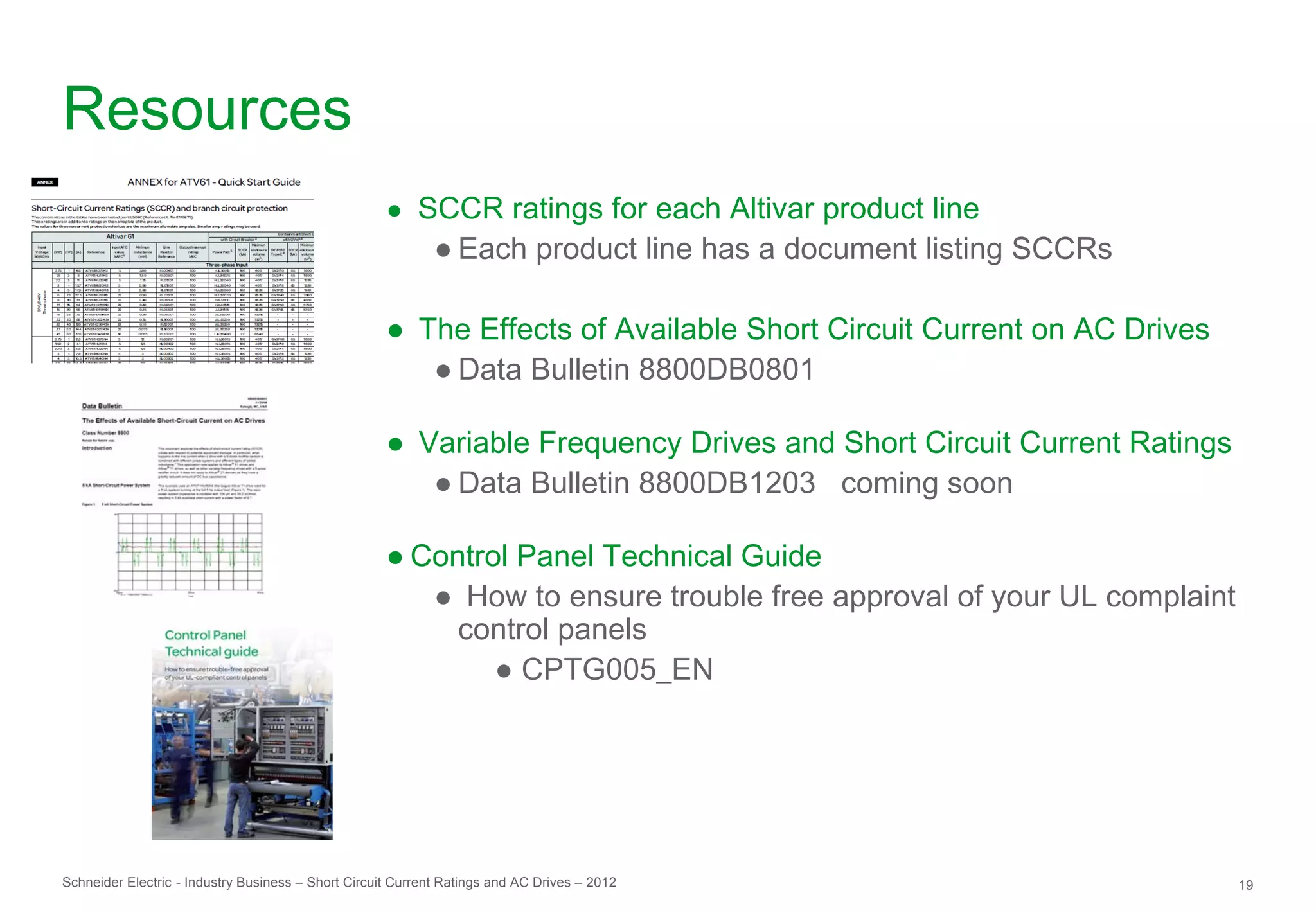 Resources
                                                     ● SCCR ratings for each Altivar product line
                                                             ● Each product line has a document listing SCCRs

                                                     ● The Effects of Available Short Circuit Current on AC Drives
                                                        ● Data Bulletin 8800DB0801

                                                     ● Variable Frequency Drives and Short Circuit Current Ratings
                                                        ● Data Bulletin 8800DB1203 coming soon

                                                     ● Control Panel Technical Guide
                                                        ● How to ensure trouble free approval of your UL complaint
                                                          control panels
                                                             ● CPTG005_EN




Schneider Electric - Industry Business – Short Circuit Current Ratings and AC Drives – 2012                          19
 