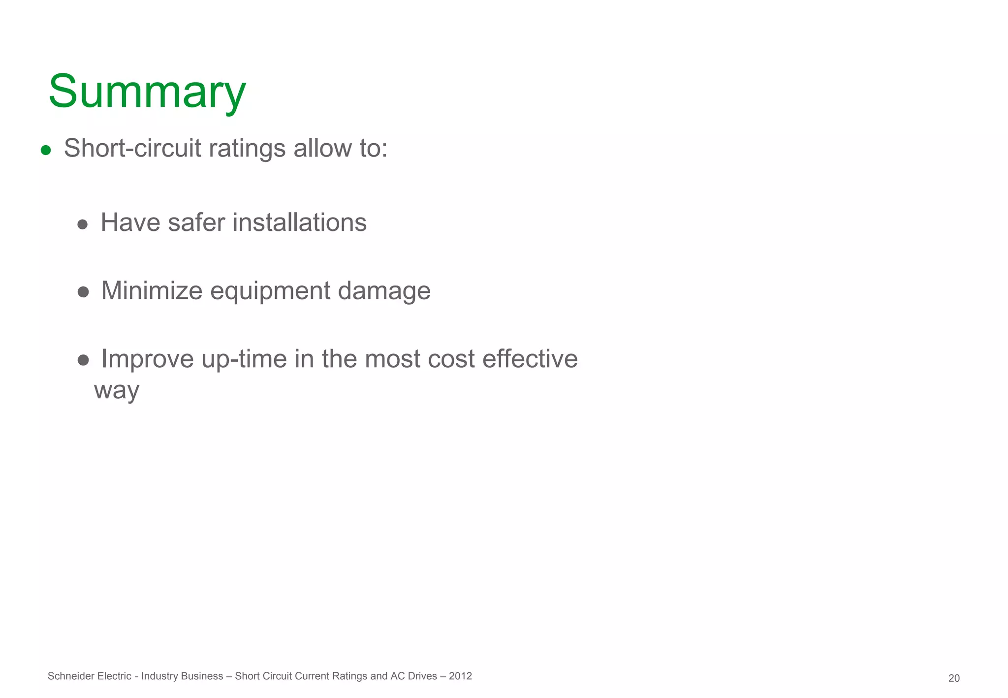 Summary
● Short-circuit ratings allow to:


     ● Have safer installations

     ● Minimize equipment damage

     ● Improve up-time in the most cost effective
      way




Schneider Electric - Industry Business – Short Circuit Current Ratings and AC Drives – 2012   20
 