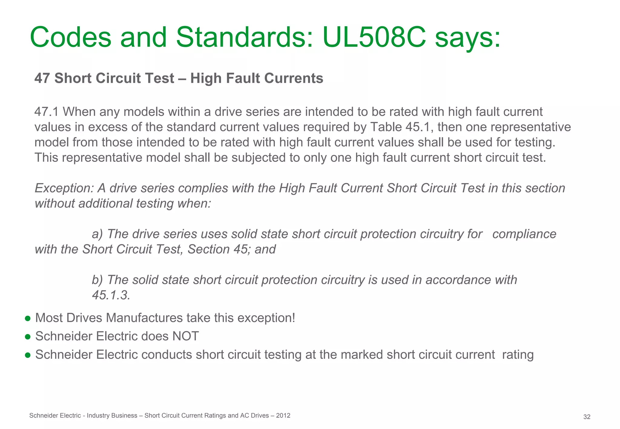 Codes and Standards: UL508C says:
  47 Short Circuit Test – High Fault Currents

  47.1 When any models within a drive series are intended to be rated with high fault current
  values in excess of the standard current values required by Table 45.1, then one representative
  model from those intended to be rated with high fault current values shall be used for testing.
  This representative model shall be subjected to only one high fault current short circuit test.

  Exception: A drive series complies with the High Fault Current Short Circuit Test in this section
  without additional testing when:

            a) The drive series uses solid state short circuit protection circuitry for compliance
  with the Short Circuit Test, Section 45; and

                      b) The solid state short circuit protection circuitry is used in accordance with
                      45.1.3.
● Most Drives Manufactures take this exception!
● Schneider Electric does NOT
● Schneider Electric conducts short circuit testing at the marked short circuit current rating



 Schneider Electric - Industry Business – Short Circuit Current Ratings and AC Drives – 2012             32
 