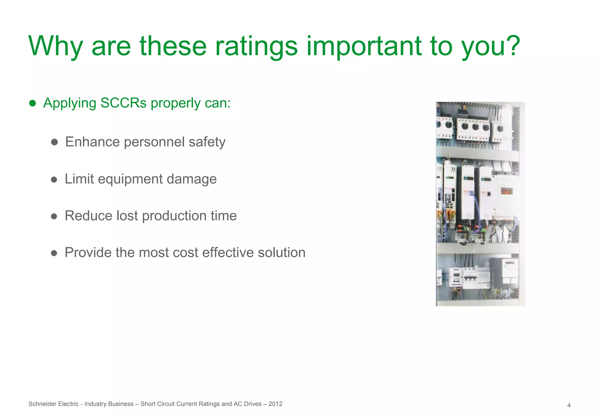 Why are these ratings important to you?
● Applying SCCRs properly can:

       ● Enhance personnel safety

       ● Limit equipment damage

       ● Reduce lost production time

       ● Provide the most cost effective solution




Schneider Electric - Industry Business – Short Circuit Current Ratings and AC Drives – 2012   4
 