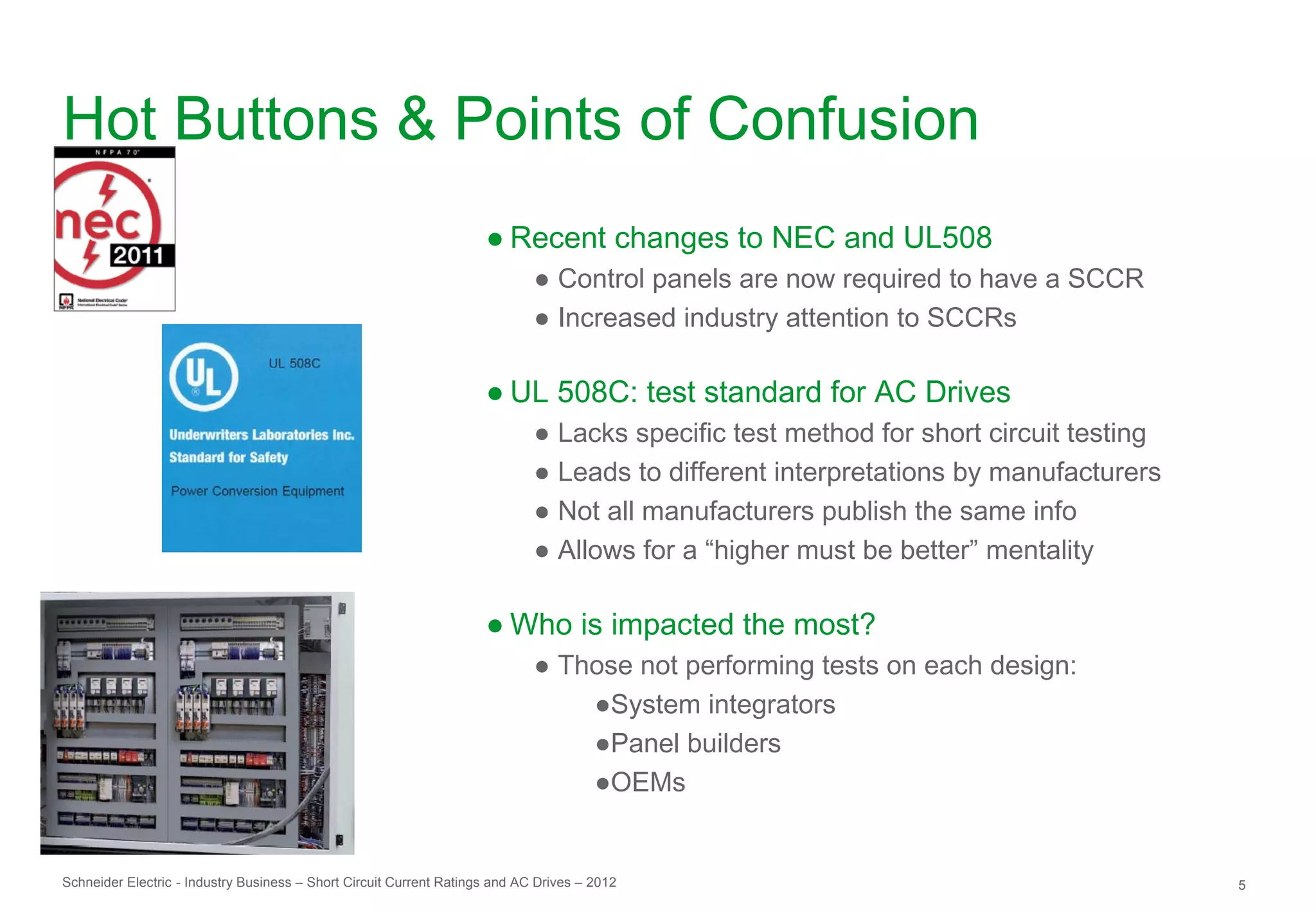 Hot Buttons & Points of Confusion
                                                                     ● Recent changes to NEC and UL508
                                                                             ● Control panels are now required to have a SCCR
                                                                             ● Increased industry attention to SCCRs

                                                                     ● UL 508C: test standard for AC Drives
                                                                             ● Lacks specific test method for short circuit testing
                                                                             ● Leads to different interpretations by manufacturers
                                                                             ● Not all manufacturers publish the same info
                                                                             ● Allows for a “higher must be better” mentality

                                                                     ● Who is impacted the most?
                                                                             ● Those not performing tests on each design:
                                                                                 ●System integrators
                                                                                 ●Panel builders
                                                                                 ●OEMs


Schneider Electric - Industry Business – Short Circuit Current Ratings and AC Drives – 2012                                           5
 
