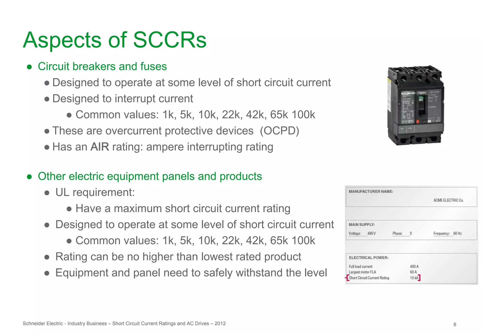 Aspects of SCCRs
 ● Circuit breakers and fuses
    ● Designed to operate at some level of short circuit current
    ● Designed to interrupt current
         ● Common values: 1k, 5k, 10k, 22k, 42k, 65k 100k
    ● These are overcurrent protective devices (OCPD)
    ● Has an AIR rating: ampere interrupting rating

 ● Other electric equipment panels and products
    ● UL requirement:
        ● Have a maximum short circuit current rating
    ● Designed to operate at some level of short circuit current
        ● Common values: 1k, 5k, 10k, 22k, 42k, 65k 100k
    ● Rating can be no higher than lowest rated product
    ● Equipment and panel need to safely withstand the level



Schneider Electric - Industry Business – Short Circuit Current Ratings and AC Drives – 2012   6
 