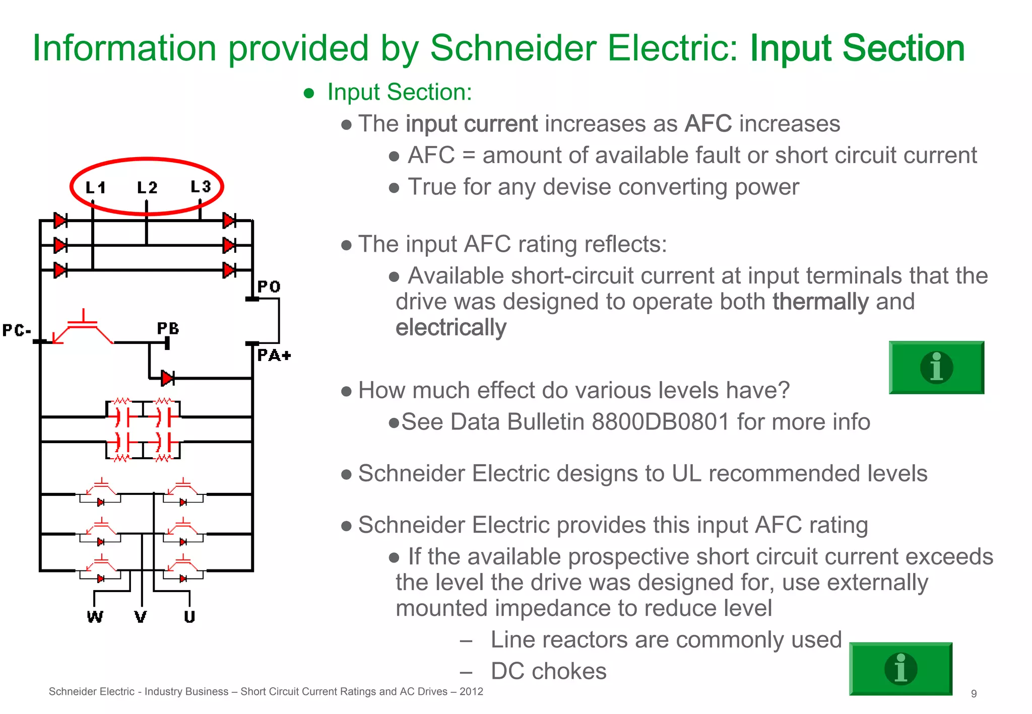 Information provided by Schneider Electric: Input Section
                                                     ● Input Section:
                                                        ● The input current increases as AFC increases
                                                             ● AFC = amount of available fault or short circuit current
                                                             ● True for any devise converting power

                                                             ● The input AFC rating reflects:
                                                                 ● Available short-circuit current at input terminals that the
                                                                  drive was designed to operate both thermally and
                                                                  electrically

                                                             ● How much effect do various levels have?
                                                                 ●See Data Bulletin 8800DB0801 for more info

                                                             ● Schneider Electric designs to UL recommended levels

                                                             ● Schneider Electric provides this input AFC rating
                                                                 ● If the available prospective short circuit current exceeds
                                                                  the level the drive was designed for, use externally
                                                                  mounted impedance to reduce level
                                                                         – Line reactors are commonly used
                                                                         – DC chokes
 Schneider Electric - Industry Business – Short Circuit Current Ratings and AC Drives – 2012                                9
 