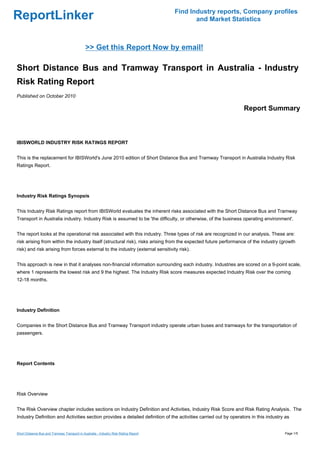 Find Industry reports, Company profiles
ReportLinker                                                                                 and Market Statistics



                                              >> Get this Report Now by email!

Short Distance Bus and Tramway Transport in Australia - Industry
Risk Rating Report
Published on October 2010

                                                                                                                 Report Summary



IBISWORLD INDUSTRY RISK RATINGS REPORT


This is the replacement for IBISWorld's June 2010 edition of Short Distance Bus and Tramway Transport in Australia Industry Risk
Ratings Report.




Industry Risk Ratings Synopsis


This Industry Risk Ratings report from IBISWorld evaluates the inherent risks associated with the Short Distance Bus and Tramway
Transport in Australia industry. Industry Risk is assumed to be 'the difficulty, or otherwise, of the business operating environment'.


The report looks at the operational risk associated with this industry. Three types of risk are recognized in our analysis. These are:
risk arising from within the industry itself (structural risk), risks arising from the expected future performance of the industry (growth
risk) and risk arising from forces external to the industry (external sensitivity risk).


This approach is new in that it analyses non-financial information surrounding each industry. Industries are scored on a 9-point scale,
where 1 represents the lowest risk and 9 the highest. The Industry Risk score measures expected Industry Risk over the coming
12-18 months.




Industry Definition


Companies in the Short Distance Bus and Tramway Transport industry operate urban buses and tramways for the transportation of
passengers.




Report Contents




Risk Overview


The Risk Overview chapter includes sections on Industry Definition and Activities, Industry Risk Score and Risk Rating Analysis. The
Industry Definition and Activities section provides a detailed definition of the activities carried out by operators in this industry as


Short Distance Bus and Tramway Transport in Australia - Industry Risk Rating Report                                                  Page 1/5
 