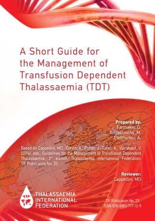 A Short Guide for
the Management of
Transfusion Dependent
Thalassaemia (TDT)
TIF Publication No. 23
ISBN 978-9963-717-12-5
Prepared by:
Farmakis, D.
Angastiniotis, M.
Eleftheriou, A.
Based on Cappellini, MD., Cohen, A., Porter, J., Taher, A., Viprakasit, V.
(2014). eds., Guidelines for the Management of Transfusion Dependent
Thalassaemia. 3rd
edition. Thalassaemia International Federation:
TIF Publication No. 20.
Reviewer:
Cappellini, MD
 