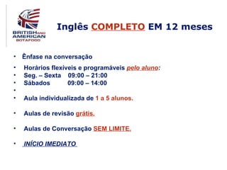 Inglês COMPLETO EM 12 meses


• Ênfase na conversação
•   Horários flexíveis e programáveis pelo aluno:
•   Seg. – Sexta 09:00 – 21:00
•   Sábados        09:00 – 14:00
•
•   Aula individualizada de 1 a 5 alunos.

•   Aulas de revisão grátis.

•   Aulas de Conversação SEM LIMITE.

•   INÍCIO IMEDIATO
 