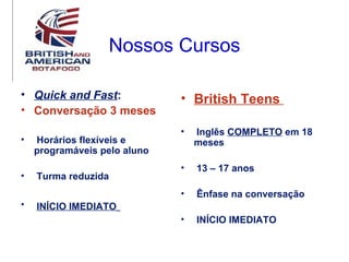 Nossos Cursos

• Quick and Fast:             • British Teens
• Conversação 3 meses
                              •   Inglês COMPLETO em 18
•   Horários flexíveis e          meses
    programáveis pelo aluno
                              •   13 – 17 anos
•   Turma reduzida
                              •   Ênfase na conversação
•   INÍCIO IMEDIATO
                              •   INÍCIO IMEDIATO
 