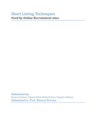Short Listing Techniques <br />Used by Online Recruitment sites<br />Submitted by: <br />Kamran Arshad , Faheem Ullah, Khubaib Raza, Tayyaba Siddique<br />Submitted to: Prof. Khusro Pervaiz <br />Table of Contents TOC  quot;
1-3quot;
    1.Introduction PAGEREF _Toc292218421  4a.Objectives PAGEREF _Toc292218422  4b.Methodology PAGEREF _Toc292218423  4c.Scope PAGEREF _Toc292218424  4d.Limitations PAGEREF _Toc292218425  42.Recruitment Process PAGEREF _Toc292218426  4a.Traditional Process of Recruitment PAGEREF _Toc292218427  43.Online Recruitment Process PAGEREF _Toc292218428  5a.Recruitment Process at Telenor PAGEREF _Toc292218429  5b.Recruitment Sites PAGEREF _Toc292218430  6i.Brightspyre.com PAGEREF _Toc292218431  6ii.Rozee.pk PAGEREF _Toc292218432  91.Premium Select PAGEREF _Toc292218433  102.Top Jobs PAGEREF _Toc292218434  103.Featured Jobs PAGEREF _Toc292218435  104.CV Search Engine PAGEREF _Toc292218436  105.Top Employer PAGEREF _Toc292218437  116.Career Portal PAGEREF _Toc292218438  114.Use of Social Networking Sites in Recruitment PAGEREF _Toc292218439  11a.Just for attracting the sheep throwers PAGEREF _Toc292218440  11b.Effective for Smaller Companies PAGEREF _Toc292218441  12c.Potential to Lower Recruitment costs PAGEREF _Toc292218442  12d.Wider Audience PAGEREF _Toc292218443  12e.Retention Factor PAGEREF _Toc292218444  12f.Downsides of Social Media PAGEREF _Toc292218445  13g.Implementing a Social Media Strategy PAGEREF _Toc292218446  13h.Evaluation not a Revolution PAGEREF _Toc292218447  14i.Using Twitter in Recruitment PAGEREF _Toc292218448  14j.Using LinkedIn in Recruitment PAGEREF _Toc292218449  15k.Using Facebook in Recruitment PAGEREF _Toc292218450  155.Key Techniques used in Short-listing PAGEREF _Toc292218451  16a.Keyword Search PAGEREF _Toc292218452  17i.Rule #1 Put Phrases in Quotes PAGEREF _Toc292218453  17ii.Rule #2 Use NOT to Exclude Words or Phrases PAGEREF _Toc292218454  18iii.Rule #3 AND and OR Connect Terms; Parentheses Group Terms Together PAGEREF _Toc292218455  18b.Concept search PAGEREF _Toc292218456  18i.How Concept Search Works PAGEREF _Toc292218457  19ii.Concept Cloud PAGEREF _Toc292218458  196.Recommendations PAGEREF _Toc292218459  20a.Advantages PAGEREF _Toc292218460  20b.Disadvantages PAGEREF _Toc292218461  21c.The Impact and Implications of Online Recruitment PAGEREF _Toc292218462  21<br />Introduction<br />Objectives<br />The objective of this research is to analyze the short listing techniques used by the online recruitment sites. This research project is a requirement of Human Resource Management in Technological Concerns<br />Methodology<br />The methodology followed for collecting information is as follows:<br />Interaction with concerned HR people of Telenor, Pakistan and other employers.<br />Online recruitment sites like Brightspyre, Rozee and Nookri<br />Research on the social networking sites like linkedin and facebook<br />Scope<br />In our study, we shall focus on the techniques used by some of the leading online recruitment sites of IT and Telecom Industry of Pakistan and identify the strong and weak areas that can help in improving the short-listing process.<br />Limitations<br />Recruitment Process<br />Traditional Process of Recruitment <br />Recruitment refers to the process of attracting, screening, and selecting qualified people for a job. The stages in recruitment include sourcing candidates by advertising or other methods, screening potential candidates using tests and/or interviews, selecting candidates based the results of the tests and/or interviews, and on-boarding to ensure the candidate is able to fulfill their new role effectively<br />Online Recruitment Process<br />Recruitment Process at Telenor<br />E-recruitment is based on online application system; it can be retrieved by using the Career tab in Telenor Pakistan website. An online application system requires the jobseekers to create their profile in which they are required to mention different fields regarding professional and personal details. A notification concerning profile setup of the candidate is done by sending e-mail to the person created profile. They can apply for the display deviancies once they have created their profiles with logins.<br />The recruitment manager then evaluates these profiles of candidates who have applied for the particular vacancies in order to call the relevant employees suitable for the job. The evaluation of the employees is based on fair and on merit basis .All aspects of employment with Telenor are administered by merit, competence, suitability and qualifications, and will not be influenced in any manner by gender, age, race, color, religion, national origin or disability. It is a fair evaluation, which is making Telenor to create a competitive edge<br />Steps in selection procedure:<br />STEP1: Recruitment process<br />STEP 2: Collecting CV’s<br />STEP 3: Short listing of applicants as per job description<br />STEP 4: Interview calls made<br />STEP 5: Short listing of applicants in first interview<br />STEP 6: Second interview with supervisor <br />STEP 7: Final interview with the head of department<br />STEP 8: Formal offer made to the selected candidates<br />STEP 9: Reference check<br />STEP 10: Orientation<br />STEP 11: Candidate handed over to immediate supervisor   <br />Recruitment Sites<br />Brightspyre.com<br />BrightSpyre is Pakistan’s premier online hiring solution since its successful launch in 2002. It is not just about posting jobs online, it is all about making the process of recruitment painless and paperless. It equips employers with an automated solution to advertise, collect, filter and finally select the right candidate through thousands of online resumes. Best of all, it is cheaper than print advertisement, which makes it extremely effective and efficient both in terms of cost as well as time.<br />BrightSpyre’s page views have also grown tremendously over time and now average 1,000,000 a month. The fast growing job seeker membership base has also swelled to 500,000 and we are adding 10,000 new job seekers each month. The system has also registered over one million job applications from aspiring candidates in the past five years. These statistics alone place BrightSpyre among one of the fastest growing and the largest hiring portals in the region. <br />BrightSpyre employer database has also grown tremendously encompassing organizations from as diverse sectors as government, development, Information Technology, Telecommunications, FMCG, Construction, Oil and Gas among others. Currently, one of The largest and most active employer base is from the development sector. This includes organizations like OGDCL, AWT, PTCL, United Nations, Worldvision, Oxfam, Pakistan Tobacco, Ufone, Shlumberger, Uch Power, and Cybernet among others, who have been hiring regularly all over Pakistan. <br />The system has been able to match candidates for them in big cities as well as numerous remote locations including Besham, Mansehra, Bagh, Gilgit, Muzzafarabad etc. The system was also at the forefront when it assisted organizations like UN Volunteers, RedR, Helping Hands and many other relief agencies to hire candidates quickly in response to the earthquake disaster in Northern Pakistan (2005).<br />BrightSpyre is an ISO-9001-2000 certified company and the only hiring portal in the country with CISSP certified security professionals on board.<br />The following are some of the key features that are part of the Brightspyre job Portal for any company<br />Job Postings<br />The Job postings module includes the following features. <br />,[object Object]