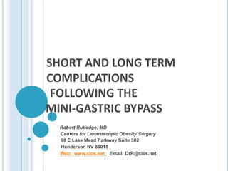 SHORT AND LONG TERM
COMPLICATIONS
FOLLOWING THE
MINI-GASTRIC BYPASS
Robert Rutledge, MD
Centers for Laparoscopic Obesity Surgery
98 E Lake Mead Parkway Suite 302
Henderson NV 89015
Web: www.clos.net, Email: DrR@clos.net
 