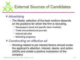 External Sources of Candidates

     Advertising
           – The Media: selection of the best medium depends
             on the positions for which the firm is recruiting.
                   •   Newspapers (local and specific labor markets)
                   •   Trade and professional journals
                   •   Internet job sites
                   •   Marketing programs
     Constructing an effective ad
           – Wording related to job interest factors should evoke
             the applicant’s attention, interest, desire, and action
             (AIDA) and create a positive impression of the
             company
© 2009 Pearson Education South Asia. All rights reserved.              5–10
 