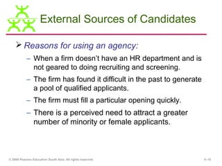 External Sources of Candidates

     Reasons for using an agency:
           – When a firm doesn’t have an HR department and is
             not geared to doing recruiting and screening.
           – The firm has found it difficult in the past to generate
             a pool of qualified applicants.
           – The firm must fill a particular opening quickly.
           – There is a perceived need to attract a greater
             number of minority or female applicants.



© 2009 Pearson Education South Asia. All rights reserved.              5–15
 