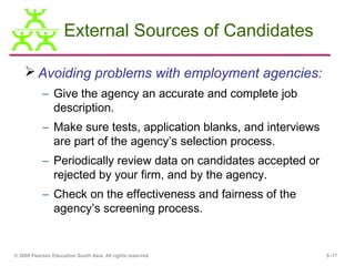 External Sources of Candidates

     Avoiding problems with employment agencies:
           – Give the agency an accurate and complete job
             description.
           – Make sure tests, application blanks, and interviews
             are part of the agency’s selection process.
           – Periodically review data on candidates accepted or
             rejected by your firm, and by the agency.
           – Check on the effectiveness and fairness of the
             agency’s screening process.


© 2009 Pearson Education South Asia. All rights reserved.          5–17
 