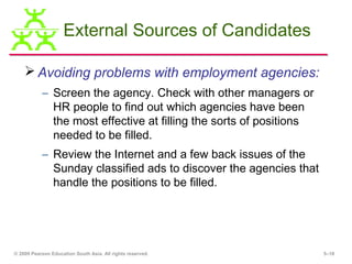 External Sources of Candidates

     Avoiding problems with employment agencies:
           – Screen the agency. Check with other managers or
             HR people to find out which agencies have been
             the most effective at filling the sorts of positions
             needed to be filled.
           – Review the Internet and a few back issues of the
             Sunday classified ads to discover the agencies that
             handle the positions to be filled.




© 2009 Pearson Education South Asia. All rights reserved.           5–18
 