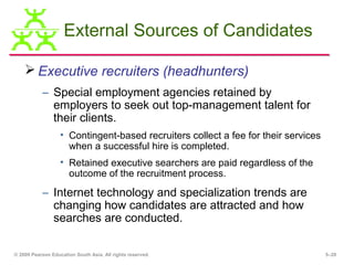 External Sources of Candidates

     Executive recruiters (headhunters)
           – Special employment agencies retained by
             employers to seek out top-management talent for
             their clients.
                   • Contingent-based recruiters collect a fee for their services
                     when a successful hire is completed.
                   • Retained executive searchers are paid regardless of the
                     outcome of the recruitment process.

           – Internet technology and specialization trends are
             changing how candidates are attracted and how
             searches are conducted.

© 2009 Pearson Education South Asia. All rights reserved.                           5–20
 