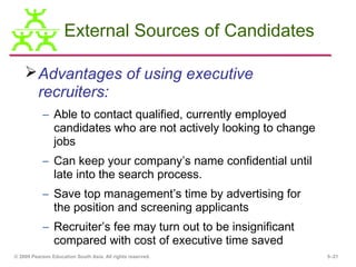 External Sources of Candidates

     Advantages of using executive
      recruiters:
           – Able to contact qualified, currently employed
             candidates who are not actively looking to change
             jobs
           – Can keep your company’s name confidential until
             late into the search process.
           – Save top management’s time by advertising for
             the position and screening applicants
           – Recruiter’s fee may turn out to be insignificant
             compared with cost of executive time saved
© 2009 Pearson Education South Asia. All rights reserved.        5–21
 
