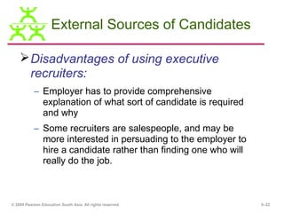 External Sources of Candidates

     Disadvantages of using executive
      recruiters:
           – Employer has to provide comprehensive
             explanation of what sort of candidate is required
             and why
           – Some recruiters are salespeople, and may be
             more interested in persuading to the employer to
             hire a candidate rather than finding one who will
             really do the job.



© 2009 Pearson Education South Asia. All rights reserved.        5–22
 