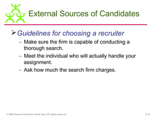 External Sources of Candidates

     Guidelines for choosing a recruiter
           – Make sure the firm is capable of conducting a
             thorough search.
           – Meet the individual who will actually handle your
             assignment.
           – Ask how much the search firm charges.




© 2009 Pearson Education South Asia. All rights reserved.        5–23
 