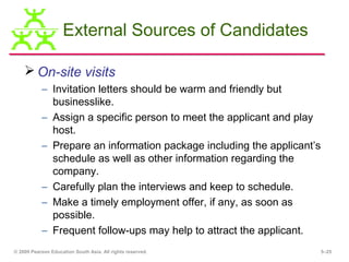 External Sources of Candidates

     On-site visits
           – Invitation letters should be warm and friendly but
             businesslike.
           – Assign a specific person to meet the applicant and play
             host.
           – Prepare an information package including the applicant’s
             schedule as well as other information regarding the
             company.
           – Carefully plan the interviews and keep to schedule.
           – Make a timely employment offer, if any, as soon as
             possible.
           – Frequent follow-ups may help to attract the applicant.
© 2009 Pearson Education South Asia. All rights reserved.               5–25
 