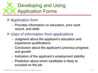 Developing and Using
                    Application Forms
     Application form
           – Provides information on education, prior work
             record, and skills
     Uses of information from applications
           – Judgment about the applicant’s education and
             experience qualifications
           – Conclusion about the applicant’s previous progress
             and growth
           – Indication of the applicant’s employment stability
           – Prediction about which candidate is likely to
             succeed on the job
© 2009 Pearson Education South Asia. All rights reserved.         5–31
 