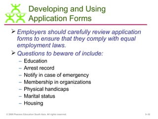 Developing and Using
                    Application Forms
     Employers should carefully review application
      forms to ensure that they comply with equal
      employment laws.
     Questions to beware of include:
           –    Education
           –    Arrest record
           –    Notify in case of emergency
           –    Membership in organizations
           –    Physical handicaps
           –    Marital status
           –    Housing
© 2009 Pearson Education South Asia. All rights reserved.   5–32
 