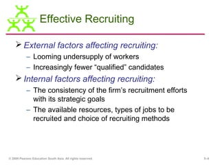 Effective Recruiting

     External factors affecting recruiting:
           – Looming undersupply of workers
           – Increasingly fewer “qualified” candidates
     Internal factors affecting recruiting:
           – The consistency of the firm’s recruitment efforts
             with its strategic goals
           – The available resources, types of jobs to be
             recruited and choice of recruiting methods




© 2009 Pearson Education South Asia. All rights reserved.        5–4
 