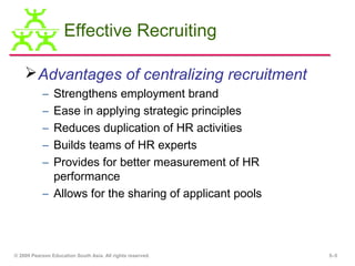 Effective Recruiting

     Advantages of centralizing recruitment
           – Strengthens employment brand
           – Ease in applying strategic principles
           – Reduces duplication of HR activities
           – Builds teams of HR experts
           – Provides for better measurement of HR
             performance
           – Allows for the sharing of applicant pools




© 2009 Pearson Education South Asia. All rights reserved.   5–5
 