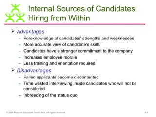 Internal Sources of Candidates:
                    Hiring from Within
     Advantages
           –    Foreknowledge of candidates’ strengths and weaknesses
           –    More accurate view of candidate’s skills
           –    Candidates have a stronger commitment to the company
           –    Increases employee morale
           –    Less training and orientation required
     Disadvantages
           – Failed applicants become discontented
           – Time wasted interviewing inside candidates who will not be
             considered
           – Inbreeding of the status quo


© 2009 Pearson Education South Asia. All rights reserved.                 5–6
 