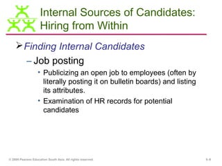 Internal Sources of Candidates:
                    Hiring from Within
     Finding Internal Candidates
           – Job posting
                   • Publicizing an open job to employees (often by
                     literally posting it on bulletin boards) and listing
                     its attributes.
                   • Examination of HR records for potential
                     candidates




© 2009 Pearson Education South Asia. All rights reserved.                   5–8
 