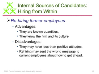 Internal Sources of Candidates:
                    Hiring from Within
     Re-hiring former employees
           – Advantages:
                   • They are known quantities.
                   • They know the firm and its culture.
           – Disadvantages:
                   • They may have less-than positive attitudes.
                   • Rehiring may sent the wrong message to
                     current employees about how to get ahead.



© 2009 Pearson Education South Asia. All rights reserved.          5–9
 